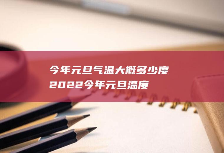 今年元旦气温大概多少度2022(今年元旦温度大概是多少度)