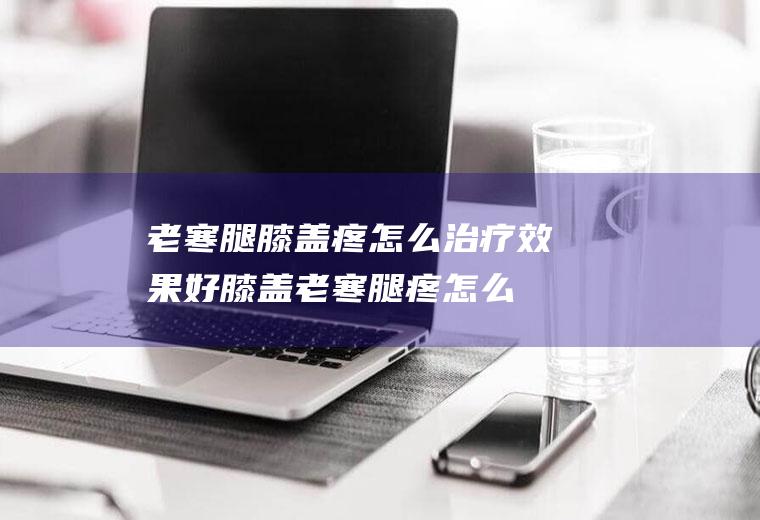 老寒腿膝盖疼怎么治疗效果好(膝盖老寒腿疼怎么办)