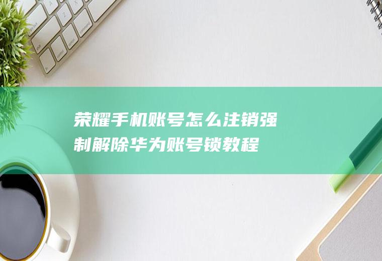 荣耀手机账号怎么注销,强制解除华为账号锁教程？