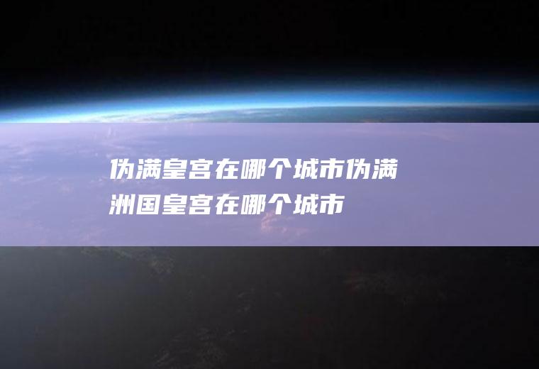 伪满皇宫在哪个城市,伪满洲国皇宫在哪个城市