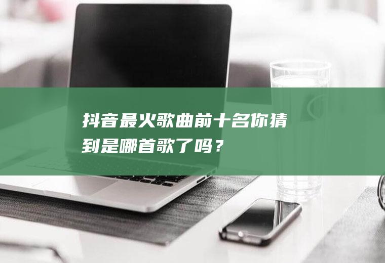 抖音最火歌曲前十名,你猜到是哪首歌了吗？