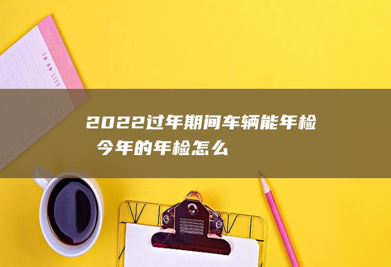 2022过年期间车辆能年检吗(今年的年检怎么到2022年了)