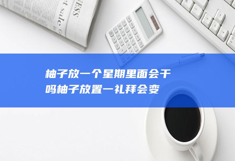 柚子放一个星期里面会干吗(柚子放置一礼拜会变质吗)