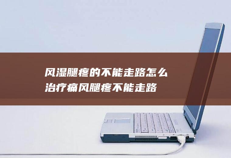风湿腿疼的不能走路怎么治疗(痛风腿疼不能走路怎么办)