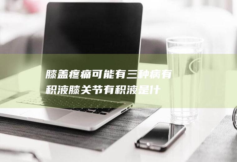 膝盖疼痛可能有三种病有积液(膝关节有积液是什么病)