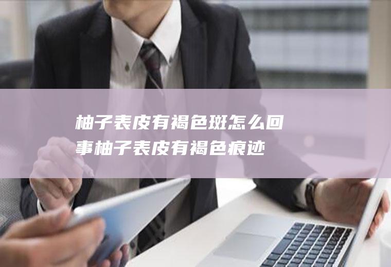 柚子表皮有褐色斑怎么回事(柚子表皮有褐色痕迹)