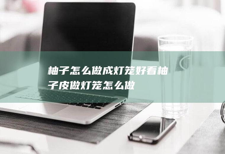 柚子怎么做成灯笼好看(柚子皮做灯笼怎么做)