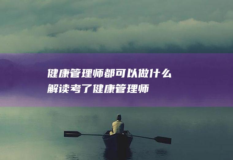 健康管理师都可以做什么(解读:考了健康管理师)