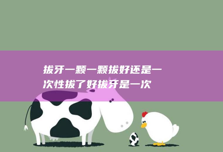 拔牙一颗一颗拔好还是一次性拔了好(拔牙是一次性拔掉好还是分几次吧)