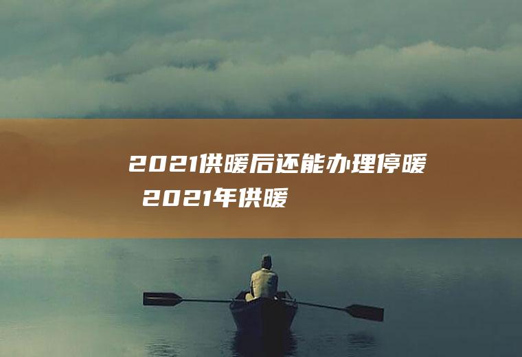 2021供暖后还能办理停暖吗(2021年供暖)