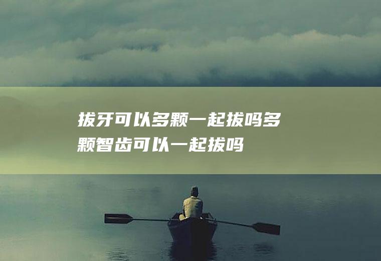 拔牙可以多颗一起拔吗(多颗智齿可以一起拔吗)