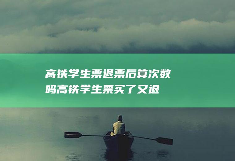 高铁学生票退票后算次数吗(高铁学生票买了又退算不算一次)