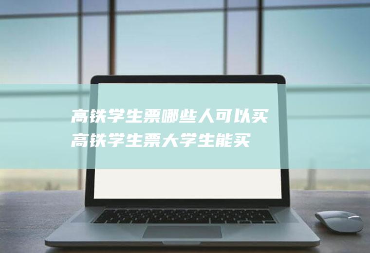 高铁学生票哪些人可以买(高铁学生票大学生能买吗)
