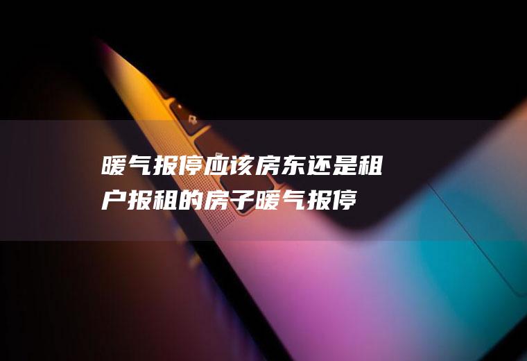 暖气报停应该房东还是租户报(租的房子暖气报停手续费谁出)