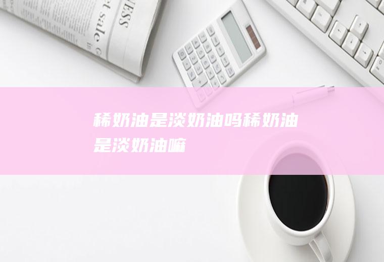稀奶油是淡奶油吗,稀奶油是淡奶油嘛