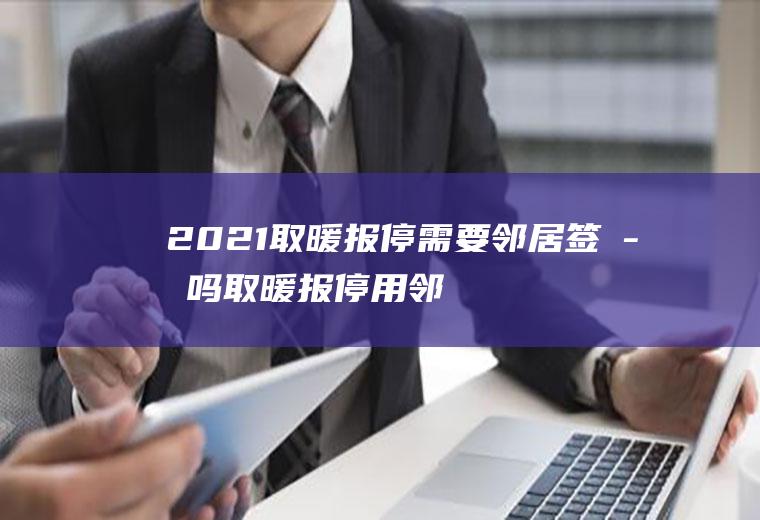 2021取暖报停需要邻居签字吗(取暖报停用邻居签字吗)