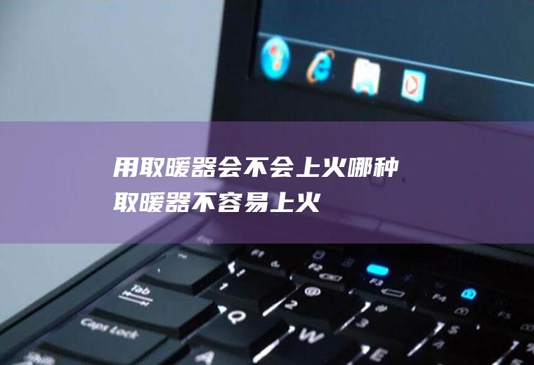 用取暖器会不会上火(哪种取暖器不容易上火)