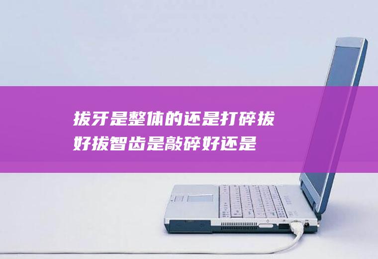 拔牙是整体的还是打碎拔好(拔智齿是敲碎好还是整颗好)