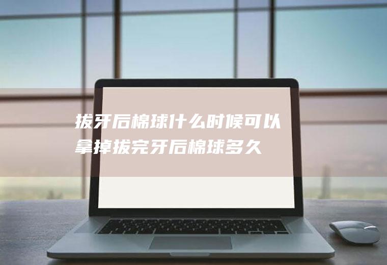 拔牙后棉球什么时候可以拿掉(拔完牙后棉球多久能拿掉)