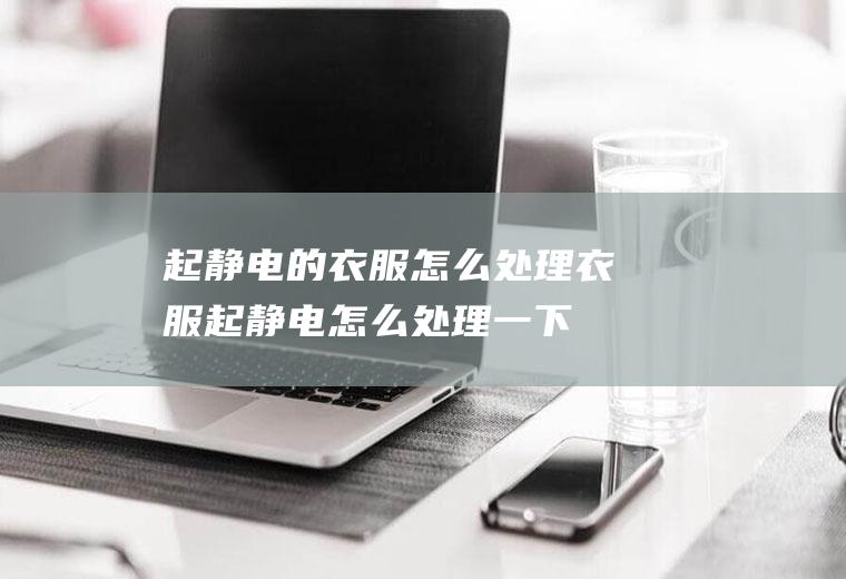 起静电的衣服怎么处理,衣服起静电怎么处理一下