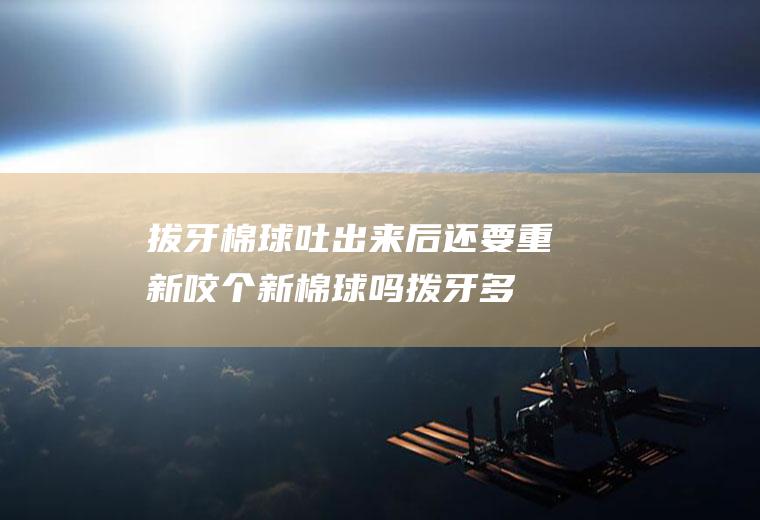 拔牙棉球吐出来后还要重新咬个新棉球吗(拨牙多长时间可以把棉球吐出)