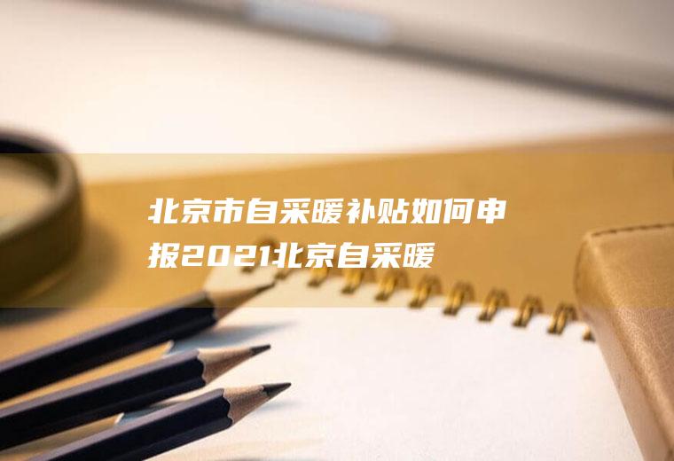 北京市自采暖补贴如何申报2021(北京自采暖补贴政策2021)