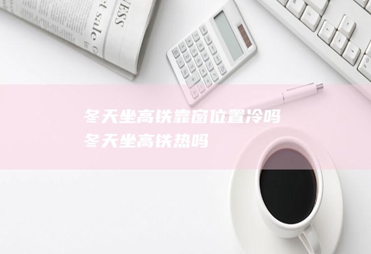 冬天坐高铁靠窗位置冷吗(冬天坐高铁热吗)