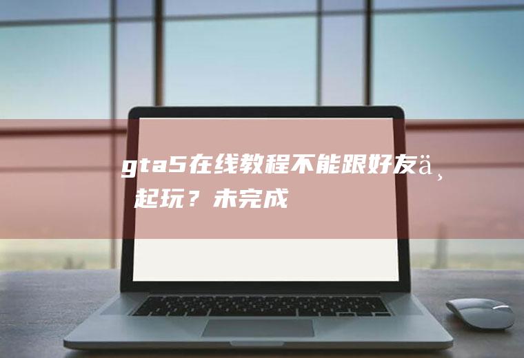 gta5在线教程：不能跟好友一起玩？未完成,快来试试吧