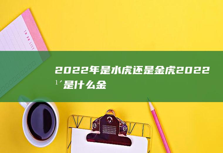 2022年是水虎还是金虎(2022年是什么金虎吗)