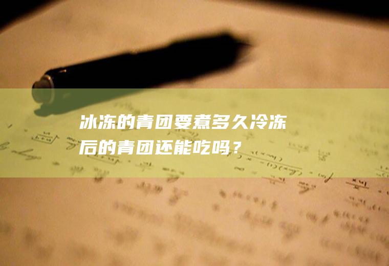 冰冻的青团要煮多久,冷冻后的青团还能吃吗？