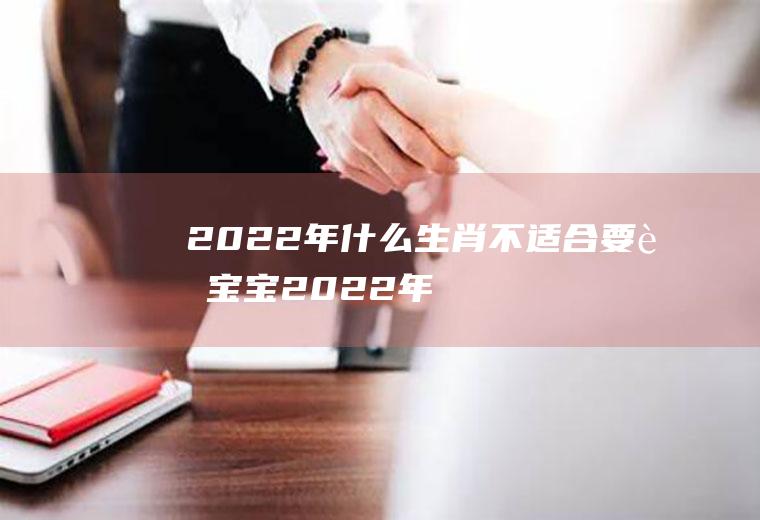 2022年什么生肖不适合要虎宝宝(2022年属虎的生肖好不)