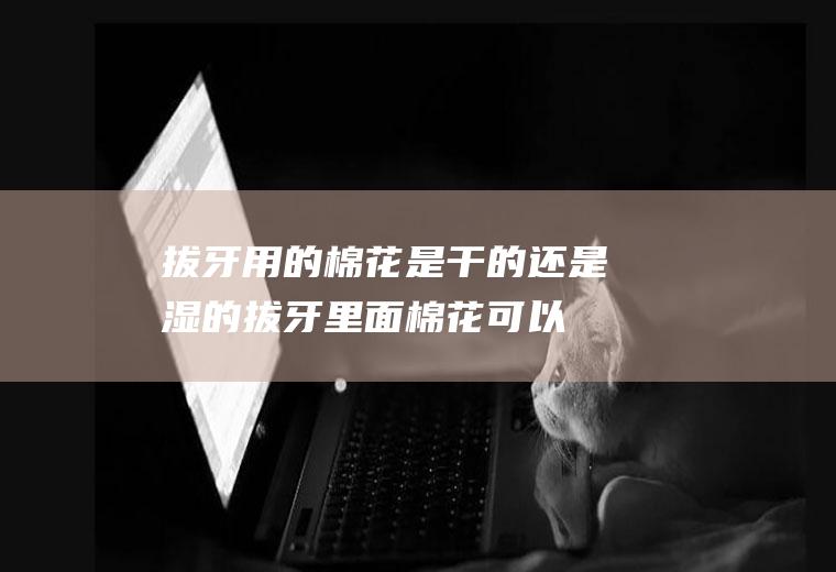 拔牙用的棉花是干的还是湿的(拔牙里面棉花可以被吸收)