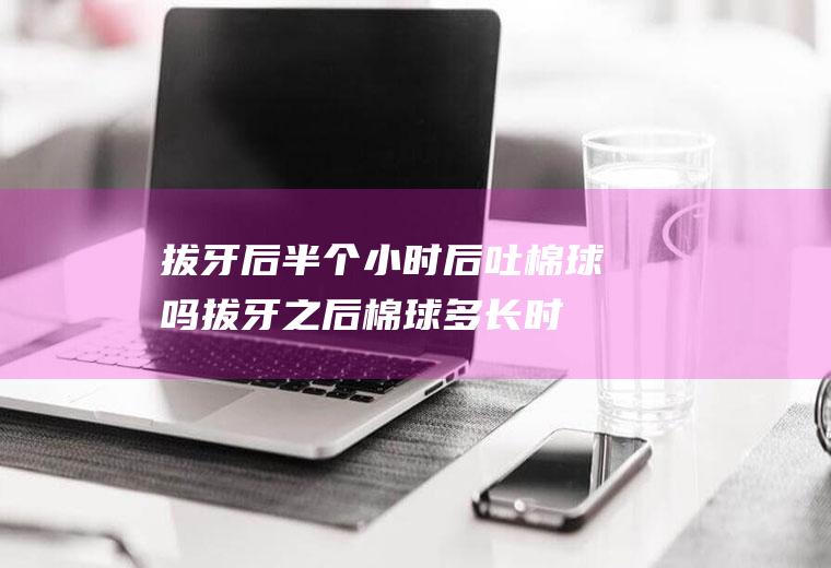 拔牙后半个小时后吐棉球吗(拔牙之后棉球多长时间吐出来)