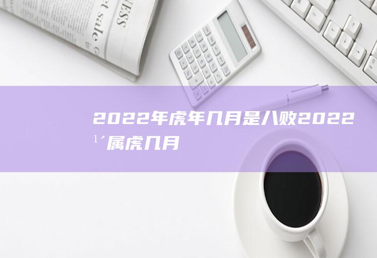 2022年虎年几月是八败(2022年属虎几月出生好)