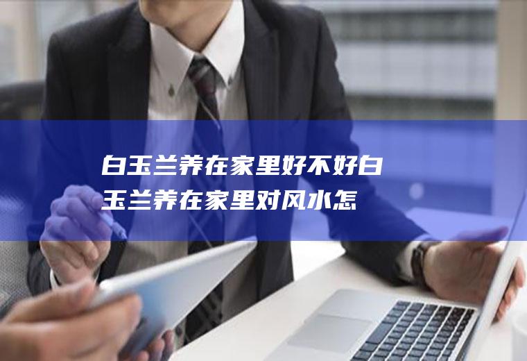 白玉兰养在家里好不好(白玉兰养在家里对风水怎么样的)
