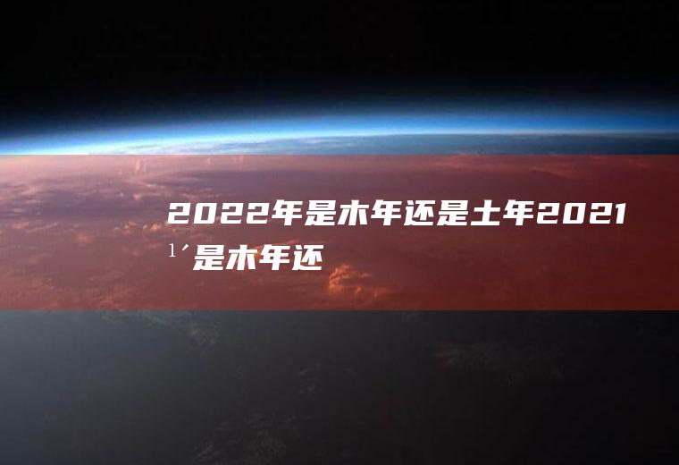 2022年是木年还是土年(2021年是木年还是土年)