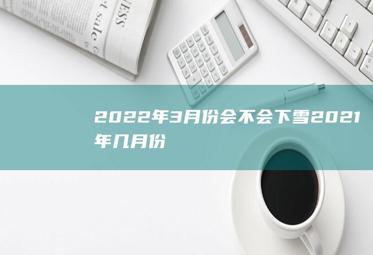 2022年3月份会不会下雪(2021年几月份下雪)