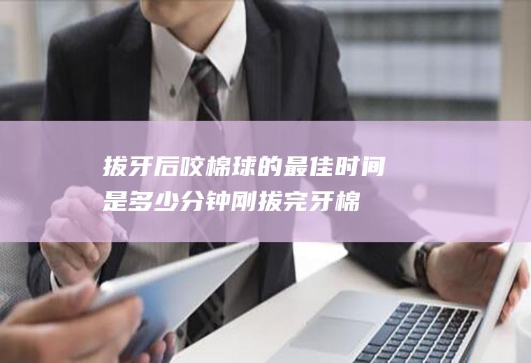 拔牙后咬棉球的最佳时间是多少分钟(刚拔完牙棉球要咬多久)