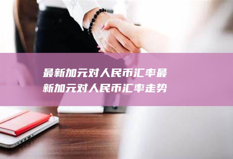 最新加元对人民币汇率最新加元对人民币汇率走势预测分析