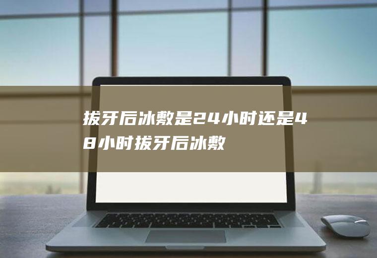 拔牙后冰敷是24小时还是48小时(拔牙后冰敷多长时间)
