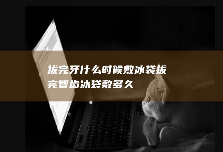 拔完牙什么时候敷冰袋(拔完智齿冰袋敷多久)