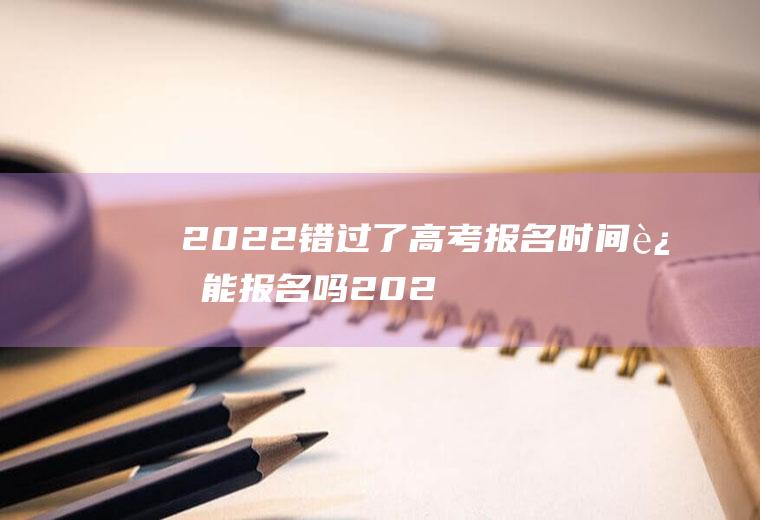 2022错过了高考报名时间还能报名吗(2022年高考什么时候报名)