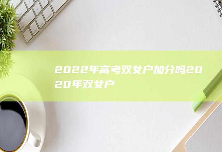 2022年高考双女户加分吗(2020年双女户有什么优惠政策高考成绩有加分吗)