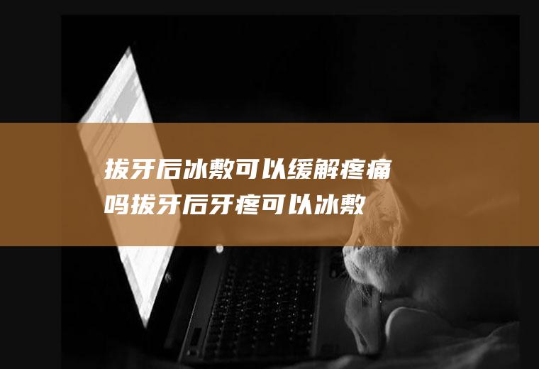 拔牙后冰敷可以缓解疼痛吗(拔牙后牙疼可以冰敷吗)