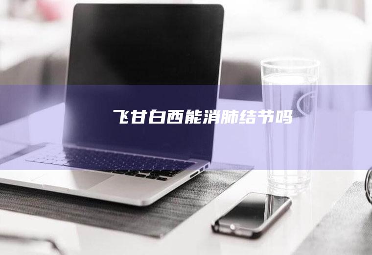 飞甘白西能消肺结节吗