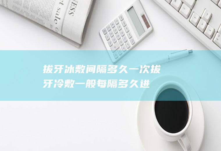 拔牙冰敷间隔多久一次(拔牙冷敷一般每隔多久进行一次)