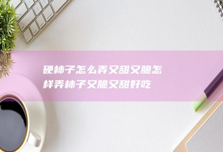 硬柿子怎么弄又甜又脆(怎样弄柿子又脆又甜好吃)