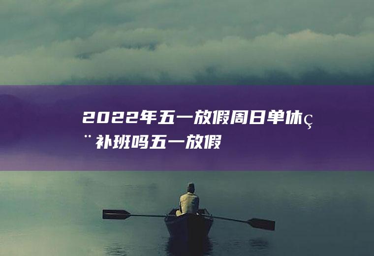 2022年五一放假周日单休用补班吗(五一放假周日补哪天的班)