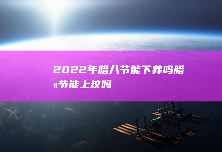 2022年腊八节能下葬吗(腊八节能上坟吗)