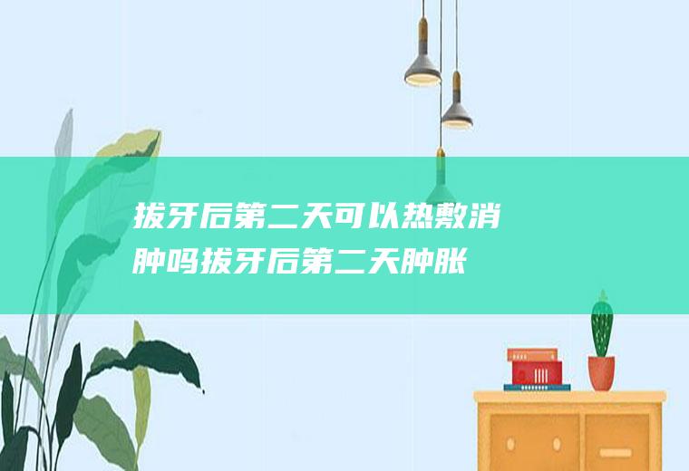 拔牙后第二天可以热敷消肿吗(拔牙后第二天肿胀严重该热敷吗)